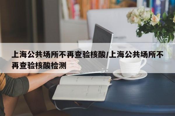 上海公共场所不再查验核酸/上海公共场所不再查验核酸检测