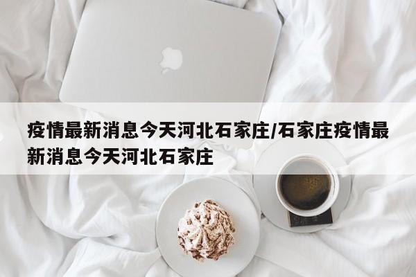 疫情最新消息今天河北石家庄/石家庄疫情最新消息今天河北石家庄