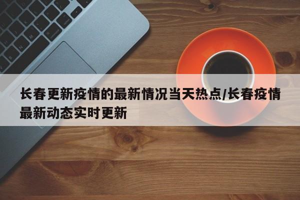 长春更新疫情的最新情况当天热点/长春疫情最新动态实时更新