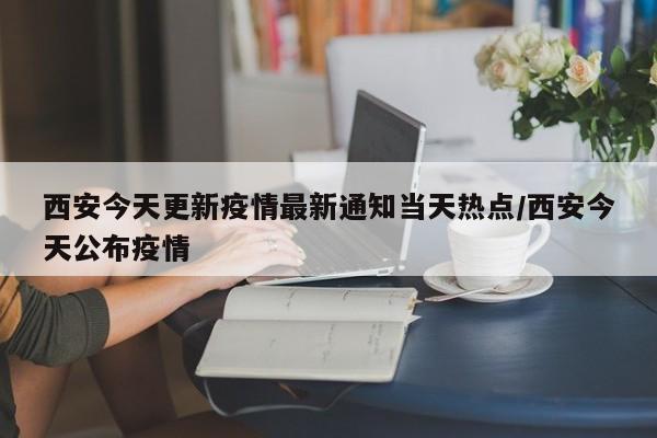 西安今天更新疫情最新通知当天热点/西安今天公布疫情