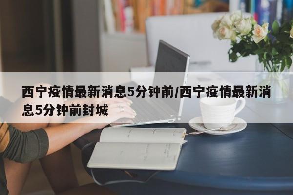 西宁疫情最新消息5分钟前/西宁疫情最新消息5分钟前封城