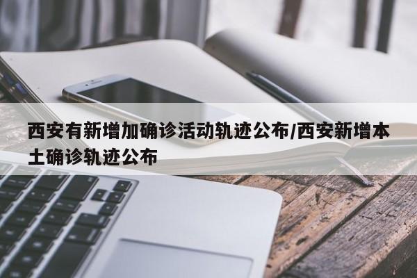 西安有新增加确诊活动轨迹公布/西安新增本土确诊轨迹公布