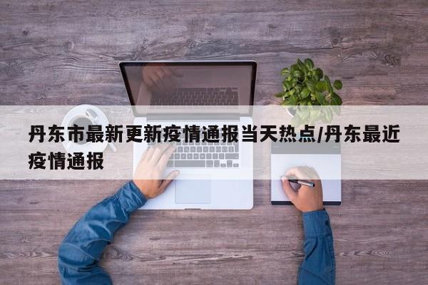 丹东市最新更新疫情通报当天热点/丹东最近疫情通报