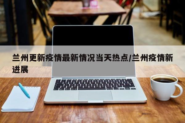 兰州更新疫情最新情况当天热点/兰州疫情新进展