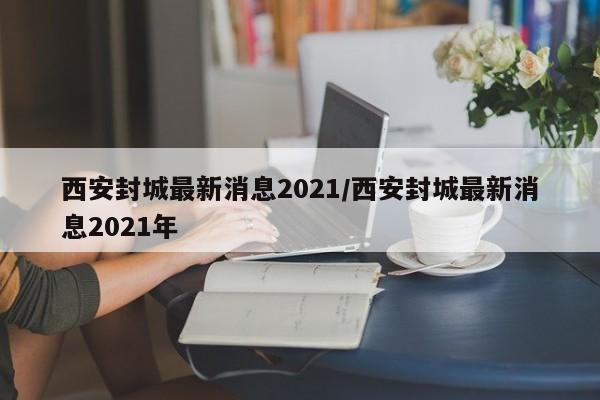 西安封城最新消息2021/西安封城最新消息2021年